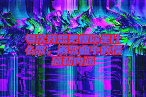 每次我想更懂你是什么歌，解歌曲中的情感和內(nèi)涵