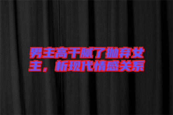 男主高干膩了拋棄女主,析現代情感關系