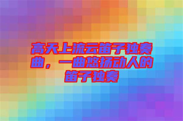 高天上流云笛子獨奏曲，一曲悠揚動人的笛子獨奏