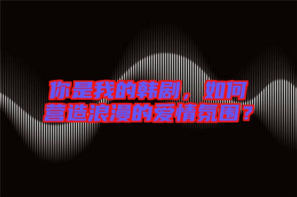 你是我的韓劇，如何營造浪漫的愛情氛圍？