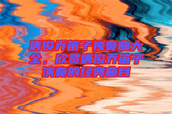 唐俊喬笛子獨奏曲大全,欣賞唐俊喬笛子演奏的經典曲目