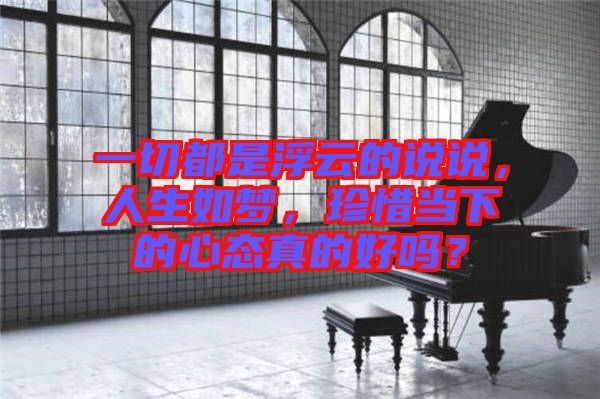 一切都是浮云的說說,人生如夢,珍惜當(dāng)下的心態(tài)真的好嗎?