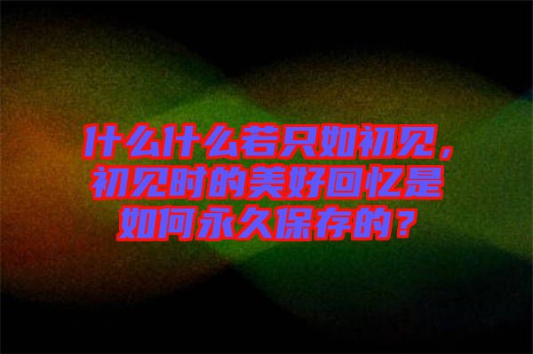 什么什么若只如初見,初見時的美好回憶是如何永久保存的?