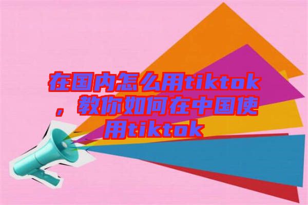 在國內(nèi)怎么用tiktok,教你如何在中國使用tiktok