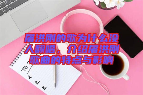 屠洪剛的歌為什么沒人翻唱,介紹屠洪剛歌曲的特點(diǎn)與影響