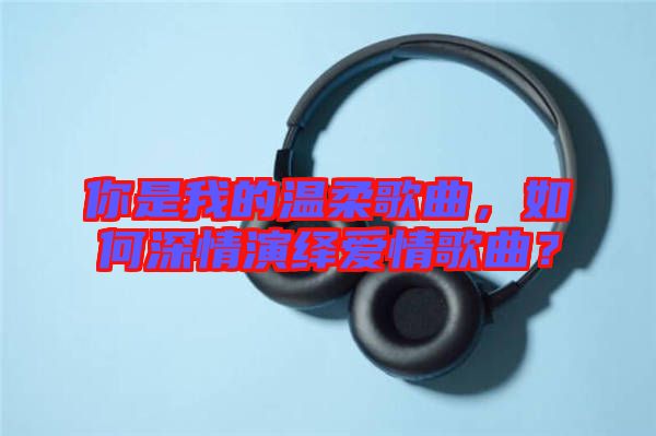 你是我的溫柔歌曲,如何深情演繹愛(ài)情歌曲?