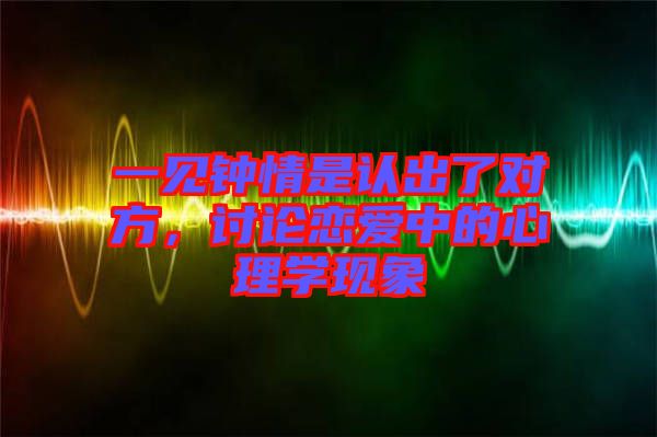 一見鐘情是認(rèn)出了對方,討論戀愛中的心理學(xué)現(xiàn)象