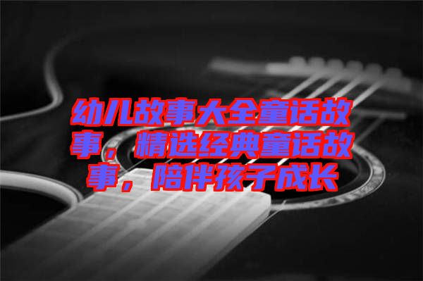 幼兒故事大全童話故事，精選經(jīng)典童話故事，陪伴孩子成長(zhǎng)