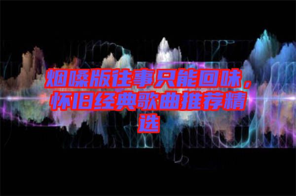 煙嗓版往事只能回味,懷舊經(jīng)典歌曲推薦精選