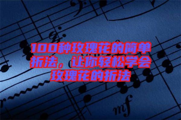 100種玫瑰花的簡單折法,讓你輕松學會玫瑰花的折法