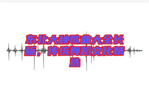東北大秧歌曲大全長(zhǎng)版，傳統(tǒng)舞蹈文化精選