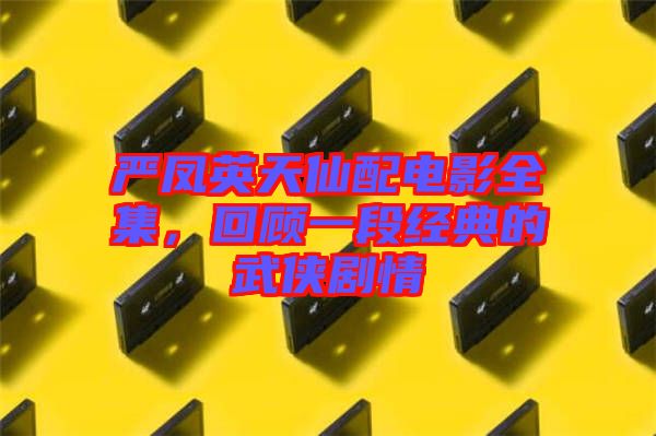 嚴鳳英天仙配電影全集，回顧一段經典的武俠劇情