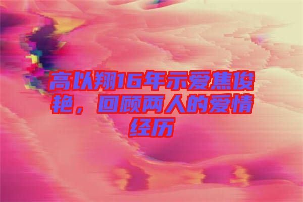 高以翔16年示愛焦俊艷,回顧兩人的愛情經(jīng)歷