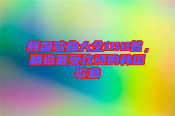 韓國歌曲大全100首，精選最受歡迎的韓國歌曲