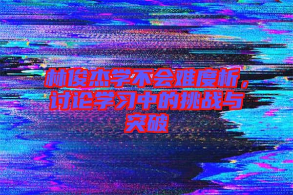 林俊杰學(xué)不會難度析,討論學(xué)習(xí)中的挑戰(zhàn)與突破