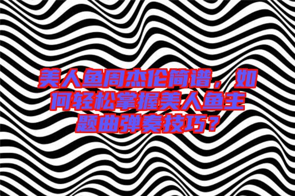 美人魚周杰倫簡(jiǎn)譜，如何輕松掌握美人魚主題曲彈奏技巧？