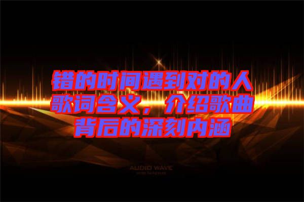 錯的時(shí)間遇到對的人歌詞含義,介紹歌曲背后的深刻內(nèi)涵