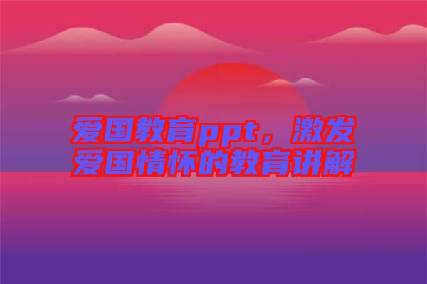 愛國教育ppt，激發(fā)愛國情懷的教育講解