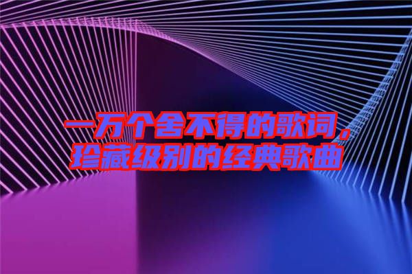 一萬(wàn)個(gè)舍不得的歌詞,珍藏級(jí)別的經(jīng)典歌曲