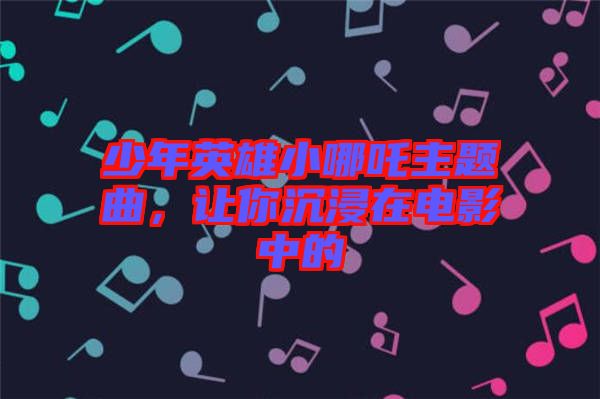 少年英雄小哪吒主題曲，讓你沉浸在電影中的