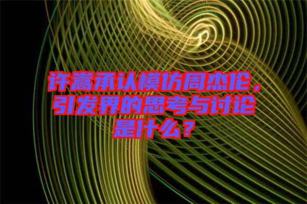 許嵩承認模仿周杰倫，引發(fā)界的思考與討論是什么？