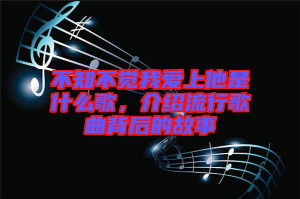 不知不覺我愛上他是什么歌，介紹流行歌曲背后的故事