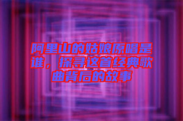 阿里山的姑娘原唱是誰,探尋這首經(jīng)典歌曲背后的故事
