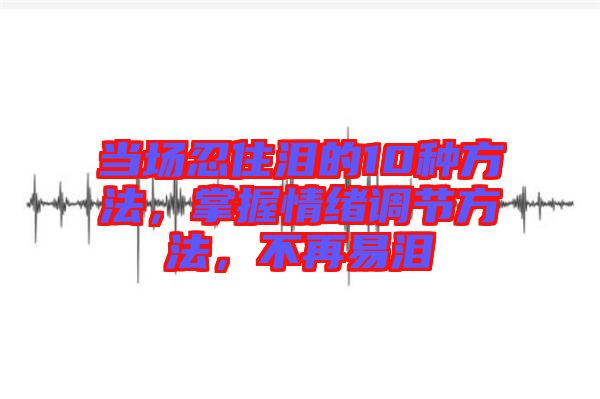 當場忍住淚的10種方法,掌握情緒調(diào)節(jié)方法,不再易淚