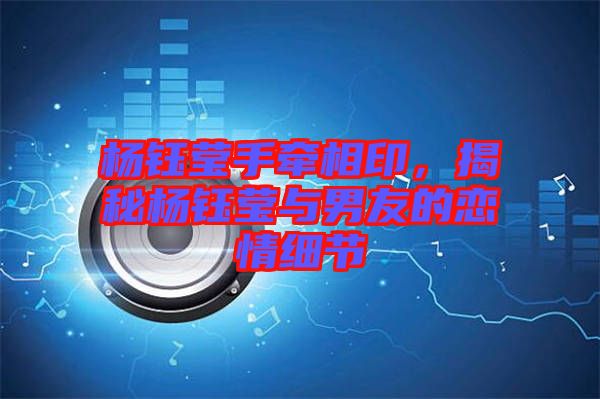 楊鈺瑩手牽相印,揭秘楊鈺瑩與男友的戀情細(xì)節(jié)