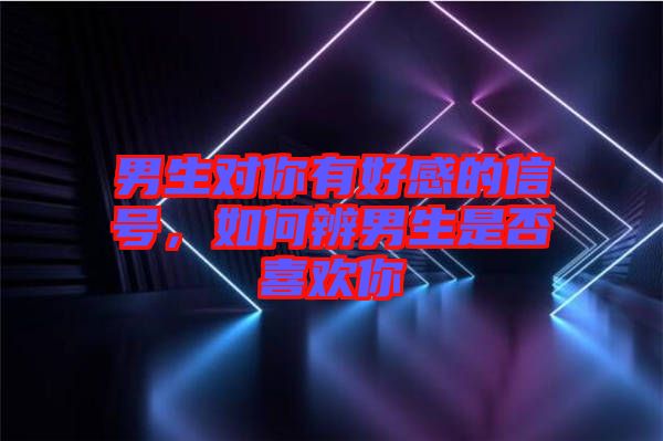 男生對你有好感的信號，如何辨男生是否喜歡你