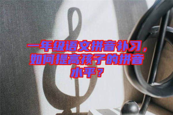 一年級(jí)語文拼音補(bǔ)習(xí),如何提高孩子的拼音水平?