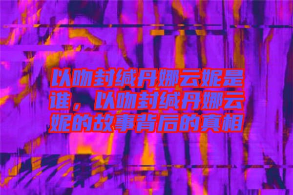 以吻封緘丹娜云妮是誰，以吻封緘丹娜云妮的故事背后的真相