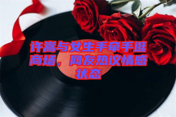 許嵩與女生手牽手逛商場,網友熱議情感狀態
