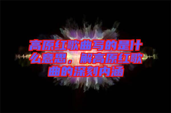 高原紅歌曲寫(xiě)的是什么意思,解高原紅歌曲的深刻內(nèi)涵