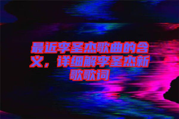 最近李圣杰歌曲的含義，詳細(xì)解李圣杰新歌歌詞