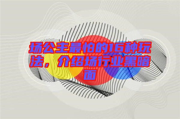 場(chǎng)公主最怕的16種玩法,介紹場(chǎng)行業(yè)黑暗面