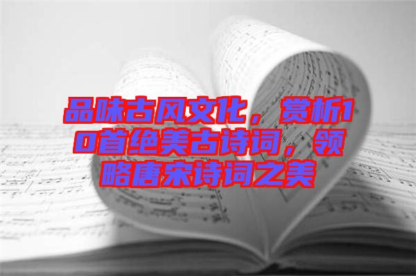 品味古風文化，賞析10首絕美古詩詞，領略唐宋詩詞之美