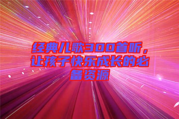 經(jīng)典兒歌300首聽,讓孩子快樂成長的必備資源