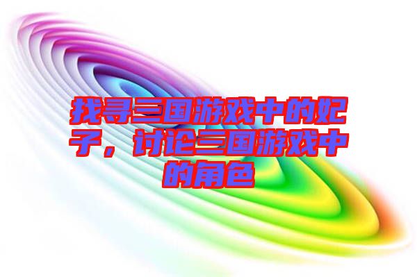 找尋三國游戲中的妃子,討論三國游戲中的角色
