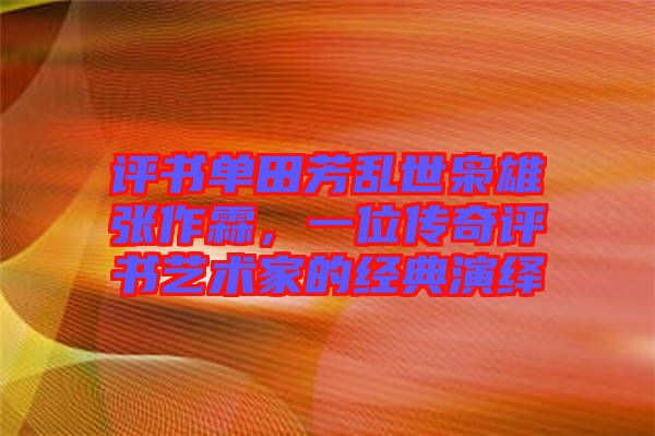 評書單田芳亂世梟雄張作霖，一位傳奇評書藝術家的經典演繹