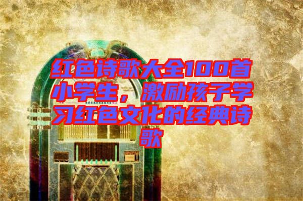 紅色詩歌大全100首小學(xué)生,激勵(lì)孩子學(xué)習(xí)紅色文化的經(jīng)典詩歌