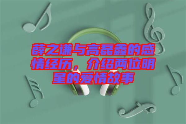 薛之謙與高磊鑫的感情經(jīng)歷,介紹兩位明星的愛(ài)情故事