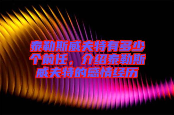 泰勒斯威夫特有多少個前任,介紹泰勒斯威夫特的感情經歷