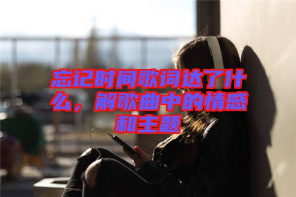 忘記時間歌詞達了什么,解歌曲中的情感和主題