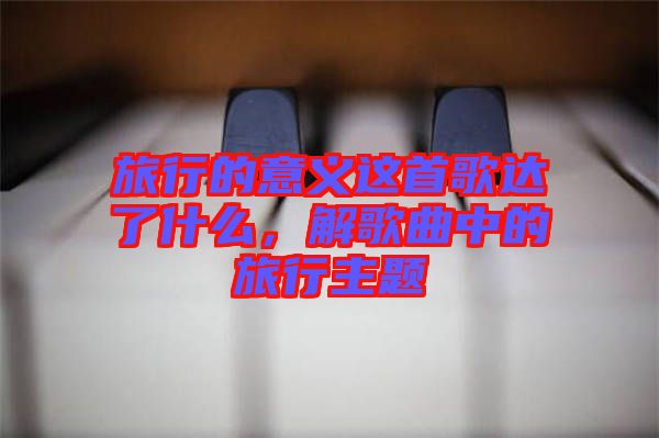 旅行的意義這首歌達(dá)了什么,解歌曲中的旅行主題