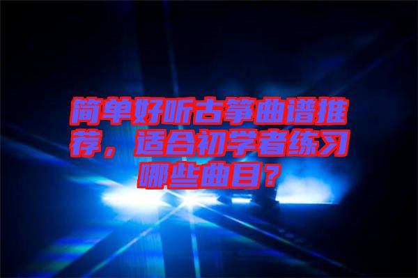 簡單好聽古箏曲譜推薦，適合初學(xué)者練習(xí)哪些曲目？