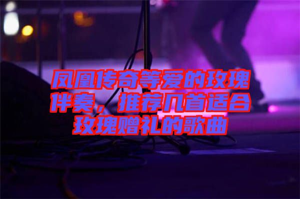 鳳凰傳奇等愛的玫瑰伴奏，推薦幾首適合玫瑰贈禮的歌曲