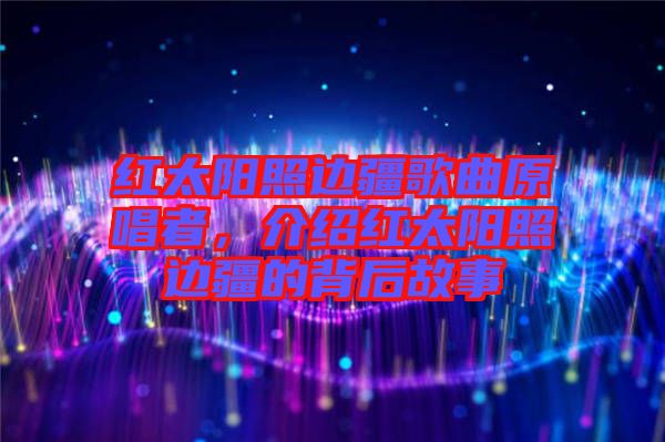 紅太陽(yáng)照邊疆歌曲原唱者,介紹紅太陽(yáng)照邊疆的背后故事
