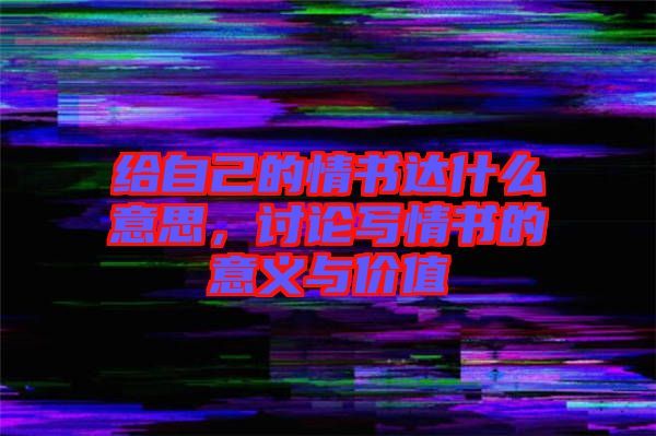 給自己的情書(shū)達(dá)什么意思,討論寫(xiě)情書(shū)的意義與價(jià)值