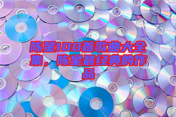 陳星100首歌曲大全集，陳星最經典的作品